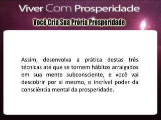 Assim, desenvolva a prática destas três
técnicas até que se tornem hábitos arraigados
em sua mente subconsciente, e você vai
descobrir por si mesmo, o incrível poder da
consciência mental da prosperidade.
 