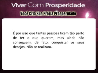 É por isso que tantas pessoas ficam tão perto
de ter o que querem, mas ainda não
conseguem, de fato, conquistar os seus
desejos. Não se realizam.
 