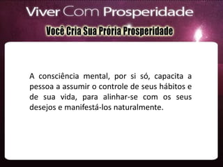 A consciência mental, por si só, capacita a
pessoa a assumir o controle de seus hábitos e
de sua vida, para alinhar-se com os seus
desejos e manifestá-los naturalmente.
 