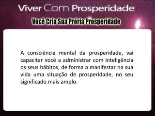 A consciência mental da prosperidade, vai
capacitar você a administrar com inteligência
os seus hábitos, de forma a manifestar na sua
vida uma situação de prosperidade, no seu
significado mais amplo.
 