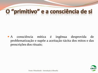 A   consciência mítica é ingênua desprovida de
 problematização e supõe a aceitação tácita dos mitos e das
 prescrições dos rituais;




             Fonte: Filosofando - Introdução à filosofia
 