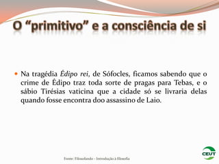  Na tragédia Édipo rei, de Sófocles, ficamos sabendo que o
  crime de Édipo traz toda sorte de pragas para Tebas, e o
  sábio Tirésias vaticina que a cidade só se livraria delas
  quando fosse encontra doo assassino de Laio.




               Fonte: Filosofando - Introdução à filosofia
 