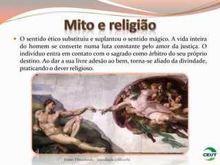  O sentido ético substituiu e suplantou o sentido mágico. A vida inteira
  do homem se converte numa luta constante pelo amor da justiça. O
  indivíduo entra em contato com o sagrado como árbitro do seu próprio
  destino. Ao dar a sua livre adesão ao bem, torna-se aliado da divindade,
  praticando o dever religioso.




                   Fonte: Filosofando - Introdução à filosofia
 
