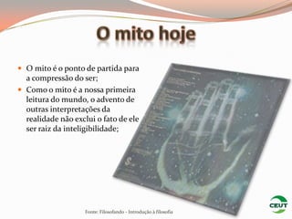  O mito é o ponto de partida para
  a compressão do ser;
 Como o mito é a nossa primeira
  leitura do mundo, o advento de
  outras interpretações da
  realidade não exclui o fato de ele
  ser raiz da inteligibilidade;




                    Fonte: Filosofando - Introdução à filosofia
 