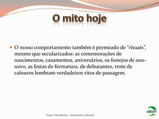  O nosso comportamento também é permeado de “rituais”,
 mesmo que secularizados: as comemorações de
 nascimentos, casamentos, aniversários, os festejos de ano-
 novo, as festas de formatura, de debutantes, trote de
 calouros lembram verdadeiros ritos de passagem.




               Fonte: Filosofando - Introdução à filosofia
 