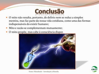  O mito não resulta, portanto, de delírio nem se reduz a simples
  mentira, mas faz parte da nossa vida cotidiana, como uma das formas
  indispensáveis do existir humano;
 Mito e razão se complementam mutuamente;
 O mito propõe, mas cabe à consciência dispor.




                   Fonte: Filosofando - Introdução à filosofia
 