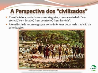  Classificá-las a partir das nossas categorias, como a sociedade “sem
  escrita”, “sem Estado”, “sem comércio”, “sem história”;
 A tendência de ver esses grupos como inferiores decorre da tradição da
  colonização;




                   Fonte: Filosofando - Introdução à filosofia
 
