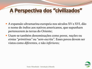  A expansão ultramarina europeia nos séculos XV e XVI, dão
  o nome de índios aos nativos americanos, que supunham
  pertencerem às terras do Oriente;
 Usam-se também denominações como povos, nações ou
  etnias “primitivas” ou “sem-escrita”. Esses povos devem ser
  vistos como diferentes, e não inferiores;




                Fonte: Filosofando - Introdução à filosofia
 