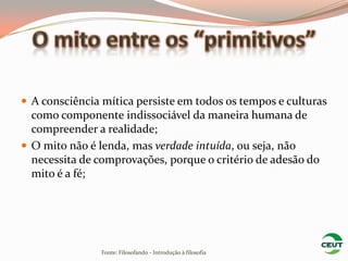 A consciência mítica persiste em todos os tempos e culturas
  como componente indissociável da maneira humana de
  compreender a realidade;
 O mito não é lenda, mas verdade intuída, ou seja, não
  necessita de comprovações, porque o critério de adesão do
  mito é a fé;




                Fonte: Filosofando - Introdução à filosofia
 