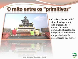  O “falar sobre o mundo”
                                                simbolizado pelo mito
                                                está impregnado do
                                                desejo humano de
                                                dominá-lo, afugentando a
                                                insegurança, os temores e
                                                a angústia diante do
                                                desconhecido e da morte.




Fonte: Filosofando - Introdução à filosofia
 