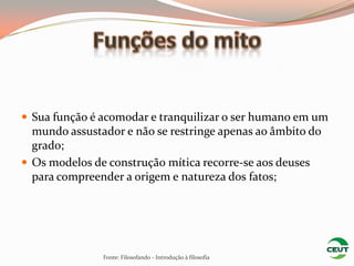  Sua função é acomodar e tranquilizar o ser humano em um
  mundo assustador e não se restringe apenas ao âmbito do
  grado;
 Os modelos de construção mítica recorre-se aos deuses
  para compreender a origem e natureza dos fatos;




               Fonte: Filosofando - Introdução à filosofia
 