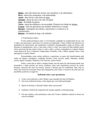 Hades - deus das almas dos mortos, dos cemitérios e do subterrâneo.
     Hera - deusa dos casamentos e da maternidade.
     Apolo - deus da luz e das obras de artes.
     Ártemis - deusa da caça e da vida selvagem.
     Ares - divindade da guerra.
     Atena - deusa da sabedoria e da serenidade. Protetora da cidade de Atenas.
     Cronos - deus da agricultura que também simbolizava o tempo.
     Hermes - mensageiro dos deuses, representava o comércio e as
     comunicações.
     Hefesto - divindade do fogo e do trabalho.

         3- O permanecer mítico
          O mito ainda permanece entre o viver humano, ajudando na compreensão do ser, isto
é, tudo o que pensamos e queremos ser começa na imaginação. Vamos lembrar das histórias em
quadrinhos de super-heróis, que atualmente a indústria cinematográfica expõe em filmes, tudo
baseado no maniqueísmo, isto é, a luta entre o bem e o mal. Nos contos de fada também temos
mitos universais da luta contra o bem e o mal: o lobo e a bruxa contrapõem-se a figuras frágeis
como Branca de Neve, Cinderela, Chapeuzinho Vermelho, João e Maria, quando vence o mal
apaziguam os medos infantis.
          Personalidades como artista, políticos e esportistas, os quais são transformados pela
mídia em figuras exemplares, exaltando fascínio, como sucesso, poder, liderança, atração
sexual, alguns exemplos: Madonna, Che Guevara, Ayrton Senna.
          Enfim, o mito não se reduz a simples lendas, mas faz parte da vida humana desde seus
primórdios e ainda persiste em nosso cotidiano como uma experiência possível do existir
humano, expressos por meio de crenças, temores e desejos que nos mobilizam. Mas, hoje os
mitos não exercem as mesmas forças que antigamente, pois temos o exercício da razão que nos
possibilita aceitá-los ou negá-los.
                                Refletindo sobre o que aprendemos

      1- Como você explicaria o mito. Relate o que entendeu do mito de Pandora.
      2- Em nossa cultura há rituais, conte algum que você tenha participado.

      3- Quem foi Homero e Hesíodo? Quais obras escreveram?

      4- Explique a história do surgimento do mundo segundo a mitologia grega.

      5- Em que sentido o mito permanece entre nós? Como a indústria cultural os insere em
         nossa sociedade?
 