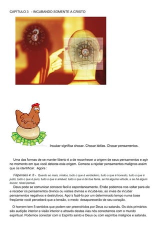 CAPÍTULO 3 - INCUBANDO SOMENTE A CRISTO
Incubar significa chocar. Chocar idéias. Chocar pensamentos.
Uma das formas de se manter liberto é a de reconhecer a origem de seus pensamentos e agir
no momento em que você detecta esta origem. Comece a rejeitar pensamentos malignos assim
que os identificar. Agora :
Filipenses 4. 8 - Quanto ao mais, irmãos, tudo o que é verdadeiro, tudo o que é honesto, tudo o que é
justo, tudo o que é puro, tudo o que é amável, tudo o que é de boa fama, se há alguma virtude, e se há algum
louvor, nisso pensai.
Deus pode se comunicar conosco facil e espontaneamente. Então podemos nos voltar para ele
e receber os pensamentos divinos ou visões divinas e incubá-las, ao invés de incubar
pensamentos negativos e destrutivos. Apo´s fazê-lo por um determinado tempo numa base
freqüente você perceberá que a tensão, o medo desaparecerão de seu coração.
O homem tem 5 sentidos que podem ser preenchidos por Deus ou satanás. Os dois primários
são audição interior e visão interior e através destas vias nós conectamos com o mundo
espiritual. Podemos conectar com o Espírito santo e Deus ou com espíritos malignos e satanás.
 