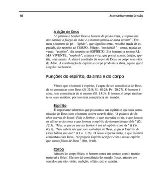 10 Aconselhamento Cristão
A Ação de Deus
“E formou o Senhor Deus o homem do pó da terra, e soprou-lhe
nas narinas o fôlego da vida; e o homem tornou-se alma vivente”. For-
mou o homem do pó - “âphâr”, que significa terra, restolho (nada de es-
pecial), diz respeito ao CORPO. Fôlego, “neshâmâh” - vento, rajada de
vento, “espírito”, diz respeito ao ESPÍRITO. E o homem se tornou AL-
MA VIVENTE, “nephesh”, criatura viva, que possui corpo, desejo, ape-
tite, sentimento. A alma é resultado do sopro de Deus no corpo sem vida
de Adão. A combinação de espírito e corpo produziu a alma, aquilo que é
singular no homem.
Funções do espírito, da alma e do corpo
Vimos que o homem é espírito, é capaz de ter consciência de Deus,
de se comunicar com Deus (Jó 32:8; Sl. 18:28; Pv. 20:27). O homem é
alma, tem consciência de si mesmo (Sl. 13:3). E homem é corpo median-
te os seus sentidos; por isso tem consciência do mundo.
Espírito
É importante sabermos que possuímos um espírito e que toda comu-
nicação de Deus com o homem ocorre através dele. “A palavra do Se-
nhor acerca de Israel: Fala o Senhor, o que estendeu o céu, e que lançou
os alicerces da terra e que formou o espírito do homem dentro dele” (Zc.
12:1). “Mas, o que se une ao Senhor é um só espírito com ele” (I Co.
6:17). “Não sabeis vós que sois santuário de Deus, e que o Espírito de
Deus habita em vós?” (I Co. 3:16). O nosso espírito então, é que mantêm
comunhão com Deus. “O próprio Espírito testifica com o nosso espírito
que somos filhos de Deus” (Rm. 8:16).
Corpo
Através do corpo físico, o homem entra em contato com o mundo
material e físico. Ele nos dá consciência do mundo físico, através dos
sentidos que são: visão, audição, olfato, tato e paladar.
 