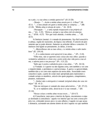 12 Aconselhamento Cristão
na o pão, e a sua alma a comida apetecível” (Jó 33:20).
- Desejo - “...Assim a minha alma anseia por ti, ó Deus!” (Sl.
42:1). “...o meu amado em quem a minha alma se compraz; ...” (Mt.
12:18). “Minha alma te deseja de noite...” (Is. 26:9).
- Percepção - “...e uma espada traspassará a tua própria al-
ma,...” (Lc. 2:35). “Deixa-a, porque a sua alma está em amargu-
ra...” (II Rs. 4:27). “Por que estás abatida, ó minha alma, ...” (Sl.
42:5).
b) Intelecto (mente): é o mundo do pensamento, fica fácil associá-lo
à cabeça, região do raciocínio, da lógica e da reflexão. É através do pen-
samento que se pode abstrair, fantasiar ou articular idéias e conceitos. O
intelecto está ligado ao pensamento, às idéias, à teoria.
“...Maravilhosas são as tuas obras, e a minha alma o sabe muito
bem” (Sl. 139:14).
“...E o conhecimento será aprazível à tua alma;...” (Pv. 2:10).
“Filho meu, não se apartem estas coisas dos teus olhos: guarda a
verdadeira sabedoria e o bom siso; assim serão elas vida para a tua al-
ma, e adorno para o teu pescoço” (Pv. 3:21,22).
“Sabe que é assim a sabedoria para a tua alma...” (Pv. 24:14).
c) Vontade: é o querer ou não alguma coisa, tem também a ver com
a impulsividade, a pertinácia e a perseverança. A garra e a agressividade,
também têm a ver com estes aspectos da nossa alma. Associando esses
conceitos à ação, a parte do corpo mais apropriada para representar a
vontade seriam os membros, através dos quais pegamos, conquistamos,
pisamos, realizamos.
“...Senhor não o entregarás à vontade (original alma) dos seus ini-
migos” (Sl. 41:2) .
“Não me entregues à vontade dos meus adversários...” (Sl. 27:12).
“E, se te enfadares dela, deixá-la-ás ir à sua vontade...” (Dt.
21:14).
“Nessas coisas a minha alma recusa tocar,...” (Jó 6:7).
d) Consciência: mais para o interior da figura, encontramos o espa-
ço destinado à consciência - aquela voz interior que soa com a nossa pró-
pria voz, criticando nossos atos e os atos alheios; é aquela voz que acusa
e denuncia, acionando um alarme dentro de nós é aquela voz que também
 