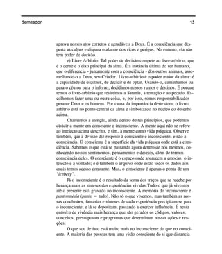 13Semeador
aprova nossos atos corretos e agradáveis a Deus. É a consciência que des-
perta as culpas e dispara o alarme dos ricos e perigos. No entanto, ela não
tem poder de decisão.
e) Livre Arbítrio: Tal poder de decisão compete ao livre-arbítrio, que
é o cerne e o eixo principal da alma. É a instância última do ser humano,
que o diferencia - juntamente com a consciência - dos outros animais, asse-
melhando-o a Deus, seu Criador. Livre-arbítrio é o poder maior da alma: é
a capacidade de escolher, de decidir e de optar. Usando-o, caminhamos ou
para o céu ou para o inferno; decidimos nossos rumos e destinos. É porque
temos o livre-arbítrio que resistimos a Satanás, à tentação e ao pecado. Es-
colhemos fazer uma ou outra coisa, e, por isso, somos responsabilizados
perante Deus e os homens. Por causa da importância deste dom, o livre-
arbítrio está no ponto central da alma e simbolizado no núcleo do desenho
acima.
Chamamos a atenção, ainda dentro destes princípios, que podemos
dividir a mente em consciente e inconsciente. A mente aqui não se refere
ao intelecto acima descrito, e sim, à mente como vida psíquica. Observe
também, que a divisão diz respeito à consciente e inconsciente, e não à
consciência. O consciente é a superfície da vida psíquica onde está a cons-
ciência. Sabemos o que está se passando agora dentro de nós mesmos, co-
nhecendo nossos sentimentos, pensamentos e desejos, além de termos
consciência deles. O consciente é o espaço onde aparecem a emoção, o in-
telecto e a vontade; e é também o arquivo onde estão todos os dados aos
quais temos acesso constante. Mas, o consciente é apenas o ponta de um
"iceberg".
Já o inconsciente é o resultado da soma dos traços que se recebe por
herança mais as sínteses das experiências vividas.Tudo o que já vivemos
até o presente está gravado no inconsciente. A memória do inconsciente é
pantomnésia (panto = tudo). Não só o que vivemos, mas também as nos-
sas conclusões, fantasias e sínteses de cada experiência precipitam-se para
o inconsciente, e lá se depositam, passando a exercer influência. É nessa
química de vivência mais herança que são gerados os códigos, valores,
conceitos, pressupostos e programas que determinam nossas ações e rea-
ções.
O que sou de fato está muito mais no inconsciente do que no consci-
ente. A maioria das pessoas tem uma visão consciente de si que distancia
 