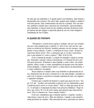 14 Aconselhamento Cristão
do todo que ela realmente é. E quanto maior essa distância, mais doente e
desajustada está a pessoa. Por outro lado, quanto mais madura e saudável
está uma pessoa, mais conhecimento ela tem de si própria. Por isso mes-
mo, podemos concluir que o processo de crescimento, seja psicológico,
seja espiritual, se dá por meio de um contínuo encontro da pessoa consi-
go mesma até que chegue à expressão plena de seu ser como imagem e
semelhança de seu Criador.
A queda do homem
“Porquanto a criação ficou sujeita à vaidade, não por sua vontade,
mas por causa daquele que a sujeitou. E não só ela, mas até nós, que
temos as primícias do Espírito, também gememos em nós mesmos, aguar-
dando a nossa adoção, a saber, a redenção do nosso corpo. Porque na
esperança fomos salvos. Ora, a esperança que se vê não é esperança;
pois o que alguém vê, como o espera?” (Rm. 8:20,23,24).
Com a entrada do pecado, a criação foi atingida e sujeita à corrup-
ção. Entrando o pecado, entrou a desarmonia. E o homem foi alvo cen-
tral nesse processo. O homem é uma trindade e como vimos, foi criado
espírito, alma e corpo, e como conseqüência do pecado essas três partes
foram atingidas: o espírito ficou inativo, a alma entrou em desarmonia, e
o corpo conheceu a corrupção.
Nosso objetivo é estudar sobre esse distúrbio ou desarmonia da al-
ma. Inteirarmo-nos de como o homem foi e tem sido afetado, tornando-se
cativo de si mesmo e suscetível ao mundo espiritual do mal, aos enganos
e sugestões malignas.
Cremos que o espírito do homem é a parte que nasce de novo. Tia-
go 1:21 diz: “acolhei com mansidão a palavra em vós implantada a qual
é poderosa para salvar as vossas almas”. Não é a alma que nasce de no-
vo. A salvação e restauração da alma é um processo dinâmico. Tiago fa-
lava, nos versos 18 a 21 do texto acima, para pessoas que nasceram de
novo. Pois os chamava de “meus amados irmãos”.
Com isso, entendemos que o homem interior, o espírito, recebe a
vida eterna e nasce de novo. Mas seu intelecto, vontade e suas emoções
ainda precisam ser tratados. Não nasceram de novo, precisam ser renova-
 