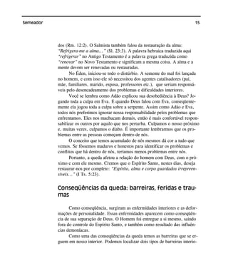 15Semeador
dos (Rm. 12:2). O Salmista também falou da restauração da alma:
“Refrigera-me a alma...” (Sl. 23:3). A palavra hebraica traduzida aqui
“refrigerar” no Antigo Testamento é a palavra grega traduzida como
“renovar” no Novo Testamento e significam a mesma coisa. A alma e a
mente devem ser renovadas ou restauradas.
No Éden, iniciou-se todo o distúrbio. A semente do mal foi lançada
no homem, e com isso ele só necessitou dos agentes catalisadores (pai,
mãe, familiares, marido, esposa, professores etc.), que seriam responsá-
veis pelo desencadeamento dos problemas e dificuldades interiores.
Você se lembra como Adão explicou sua desobediência à Deus? Jo-
gando toda a culpa em Eva. E quando Deus falou com Eva, conseqüente-
mente ela jogou toda a culpa sobre a serpente. Assim como Adão e Eva,
todos nós preferimos ignorar nossa responsabilidade pelos problemas que
enfrentamos. Eles nos machucam demais, então é mais confortável respon-
sabilizar os outros por aquilo que nos perturba. Culpamos o nosso próximo
e, muitas vezes, culpamos o diabo. É importante lembrarmos que os pro-
blemas entre as pessoas começam dentro de nós.
O conceito que temos acumulado de nós mesmos dá cor a tudo que
vemos. Se fôssemos maduros e honestos para identificar os problemas e
conflitos que há dentro de nós, teríamos menos problemas entre nós.
Portanto, a queda afetou a relação do homem com Deus, com o pró-
ximo e com ele mesmo. Cremos que o Espírito Santo, nestes dias, deseja
restaurar-nos por completo: “Espírito, alma e corpo guardados irrepreen-
síveis...” (I Ts. 5:23).
Conseqüências da queda: barreiras, feridas e trau-
mas
Como conseqüência, surgiram as enfermidades interiores e as defor-
mações de personalidade. Essas enfermidades aparecem como conseqüên-
cia de sua separação de Deus. O Homem foi entregue a si mesmo, saindo
fora do controle do Espírito Santo, e também como resultado das influên-
cias demoníacas.
Como uma das conseqüências da queda temos as barreiras que se er-
guem em nosso interior. Podemos localizar dois tipos de barreiras interio-
 