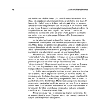 16 Aconselhamento Cristão
res: as verticais e as horizontais. As verticais são formadas entre nós e
Deus. Ela impede um relacionamento íntimo e satisfatório com Deus. O
homem foi criado à imagem de Deus e ele não pode viver em harmonia
sem se relacionar adequadamente com seu criador. E um fator que impe-
de uma pessoa de desenvolver um relacionamento profundo com Deus é a
imagem distorcida que tem a respeito Dele. Muitos O consideram
(mesmo que inconsciente) como um Deus severo, punitivo, indiferente,
que muitas vezes nos rejeita quando falhamos, além de muitos outros
conceitos negativos.
As barreiras horizontais se interpõem entre nós e os outros. Elas
impedem que estabeleçamos relacionamentos significativos com o próxi-
mo. O fato de não nos conhecermos plenamente torna-nos ilhados em nós
mesmos. O medo da rejeição, da crítica, os complexos de inferioridade e
até de superioridade formam barreiras que impedem as pessoas de se a-
proximarem e se relacionarem conosco em nível mais profundo.
Já com relação às feridas e traumas seria o que a Bíblia chama de
“enfermidades”. São dificuldades, problemas em nossa personalidade que
requerem um toque mais profundo e específico do Espírito Santo. Há ex-
periências passadas em nossa vida que necessitam de uma
“desprogramação”. São mensagens negativas que precisam ser desgrava-
das. São cenas do passado que nunca foram esquecidas e a dor da lem-
brança ainda nos persegue como se tivesse acabado de acontecer.
As feridas são conseqüências de danos pessoais; pessoas e situações
que o feriram, através de palavras e atitudes, ou ausência de afeto e a-
tenção dos pais, desilusões, injustiças, sofrimentos morais e também físi-
cos, etc. Os traumas são produzidos por experiências fortes acima da ca-
pacidade emocional do indivíduo. Muitas vezes duas pessoas passam por
uma mesma experiência traumática e somente para uma delas se torna um
trauma. Deus criou o homem diferente uns dos outros exteriormente e in-
teriormente. Devido à sensibilidade emocional de cada um, a situação
traumática será de maior ou menor dano.
Nossa história de vida é o somatório de diversas experiências, des-
de a concepção até a morte. Enquanto houver vida estamos expostos a si-
tuações constrangedoras e ameaçadoras.
 