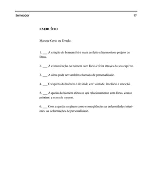 17Semeador
EXERCÍCIO
Marque Certo ou Errado:
1. ___ A criação do homem foi o mais perfeito e harmonioso projeto de
Deus.
2. ___ A comunicação do homem com Deus é feita através do seu espírito.
3. ___ A alma pode ser também chamada de personalidade.
4. ___ O espírito do homem é dividido em: vontade, intelecto e emoção.
5. ___ A queda do homem afetou o seu relacionamento com Deus, com o
próximo e com ele mesmo.
6. ___ Com a queda surgiram como conseqüências as enfermidades interi-
ores as deformações de personalidade.
 