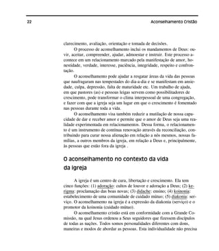 22 Aconselhamento Cristão
clarecimento, avaliação, orientação e tomada de decisões.
O processo de aconselhamento inclui os mandamentos de Deus: ou-
vir, aceitar, compreender, ajudar, admoestar e instruir. Este processo a-
contece em um relacionamento marcado pela manifestação de amor, ho-
nestidade, verdade, interesse, paciência, integridade, respeito e confron-
tação.
O aconselhamento pode ajudar a resgatar áreas da vida das pessoas
que naufragaram nas tempestades do dia-a-dia e se manifestam em ansie-
dade, culpa, depressão, falta de maturidade etc. Um trabalho de ajuda,
em que pastores (as) e pessoas leigas servem como possibilitadores de
crescimento, pode transformar o clima interpessoal de uma congregação,
e fazer com que a igreja seja um lugar em que o crescimento é fomentado
nas pessoas durante toda a vida.
O aconselhamento visa também reduzir a mutilação de nossa capa-
cidade de dar e receber amor e permite que o amor de Deus seja uma rea-
lidade experimentada em relacionamentos. Dessa forma, o relacionamen-
to é um instrumento de contínua renovação através da reconciliação, con-
tribuindo para curar nossa alienação em relação a nós mesmos, nossas fa-
mílias, a outros membros da igreja, em relação a Deus e, principalmente,
às pessoas que estão fora da igreja .
O aconselhamento no contexto da vida
da igreja
A igreja é um centro de cura, libertação e crescimento. Ela tem
cinco funções: (1) adoração: cultos de louvor e adoração a Deus; (2) ke-
rigma: proclamação das boas novas; (3) didache: ensino; (4) koinonia:
estabelecimento de uma comunidade de cuidado mútuo; (5) diakonia: ser-
viço. O aconselhamento na igreja é a expressão da diakonia (serviço) e o
promotor da koinonia (cuidado mútuo).
O aconselhamento cristão está em conformidade com a Grande Co-
missão, na qual Jesus ordenou a Seus seguidores que fizessem discípulos
de todas as nações. Todos somos personalidades diferentes com dons,
maneiras e modos de abordar as pessoas. Esta individualidade não precisa
 