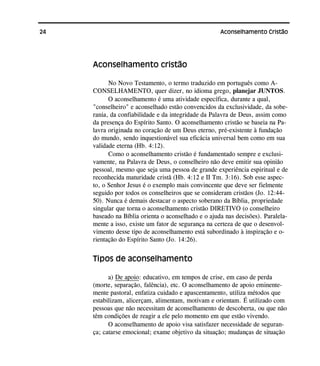 24 Aconselhamento Cristão
Aconselhamento cristão
No Novo Testamento, o termo traduzido em português como A-
CONSELHAMENTO, quer dizer, no idioma grego, planejar JUNTOS.
O aconselhamento é uma atividade específica, durante a qual,
"conselheiro" e aconselhado estão convencidos da exclusividade, da sobe-
rania, da confiabilidade e da integridade da Palavra de Deus, assim como
da presença do Espírito Santo. O aconselhamento cristão se baseia na Pa-
lavra originada no coração de um Deus eterno, pré-existente à fundação
do mundo, sendo inquestionável sua eficácia universal bem como em sua
validade eterna (Hb. 4:12).
Como o aconselhamento cristão é fundamentado sempre e exclusi-
vamente, na Palavra de Deus, o conselheiro não deve emitir sua opinião
pessoal, mesmo que seja uma pessoa de grande experiência espiritual e de
reconhecida maturidade cristã (Hb. 4:12 e II Tm. 3:16). Sob esse aspec-
to, o Senhor Jesus é o exemplo mais convincente que deve ser fielmente
seguido por todos os conselheiros que se consideram cristãos (Jo. 12:44-
50). Nunca é demais destacar o aspecto soberano da Bíblia, propriedade
singular que torna o aconselhamento cristão DIRETIVO (o conselheiro
baseado na Bíblia orienta o aconselhado e o ajuda nas decisões). Paralela-
mente a isso, existe um fator de segurança na certeza de que o desenvol-
vimento desse tipo de aconselhamento está subordinado à inspiração e o-
rientação do Espírito Santo (Jo. 14:26).
Tipos de aconselhamento
a) De apoio: educativo, em tempos de crise, em caso de perda
(morte, separação, falência), etc. O aconselhamento de apoio eminente-
mente pastoral, enfatiza cuidado e apascentamento, utiliza métodos que
estabilizam, alicerçam, alimentam, motivam e orientam. É utilizado com
pessoas que não necessitam de aconselhamento de descoberta, ou que não
têm condições de reagir a ele pelo momento em que estão vivendo.
O aconselhamento de apoio visa satisfazer necessidade de seguran-
ça; catarse emocional; exame objetivo da situação; mudanças de situação
 