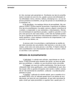 25Semeador
de vida; encorajar ação apropriada etc. Geralmente esse tipo de aconselha-
mento é prestado em casos de crise, quando a pessoa está enfrentando sé-
rias dificuldades (viúvez, divórcio, falência, desemprego etc.); no caso de
pessoas portadoras de distúrbios, até que elas possam ser encaminhadas pa-
ra tratamento; etc..
b) De descoberta: visa mudanças básicas de personalidade, lida com
aspectos ocultos e focaliza material inconsciente e experiências da infância.
Esse tipo de aconselhamento visa ajudar a pessoa a adquirir consciência de
si própria; a compreender os seus sentimentos e relacionamentos, libertan-
do-a da dominação de experiências passadas; a ajudá-la a perceber a si pró-
pria como pessoa de valor (auto-estima); a abrir mão das fachadas proteto-
ras que as impedem de desenvolver relacionamentos autênticos e reciproca-
mente supridores; a fazer mudanças construtivas de comportamento; a de-
senvolver os seus talentos, etc.
As pessoas estão vivas psicológica e espiritualmente na medida em
que estão conscientes das suas próprias vidas interiores e com elas se rela-
cionam, assim como com outras pessoas e com Deus. O objetivo último de
todo aconselhamento é um relacionamento mais aberto, crescente e afetuo-
so com Deus e com o próximo.
Métodos de Aconselhamento
1) Individual: é o método mais utilizado, especialmente na vida da
Igreja. É muito procurado pelos membros das igrejas, em busca de ajuda
para seus problemas, e, também, no caso de pessoas recém convertidas.
2) Conjugal: nos casos de conflitos matrimoniais. Este tipo de acon-
selhamento exige várias qualificações, como confiabilidade do casal; abso-
luta isenção sobre as questões divergentes entre marido e mulher; testemu-
nho de vida matrimonial do conselheiro. conhecida e reconhecida princi-
palmente na igreja.
3) Familiar: a aplicação do referido método, para os membros de u-
ma família inteira, deve ser indicada quando houver um mínimo de reco-
nhecimento, por parte dos seus componentes, de que todos necessitam de
ajuda e desde que sejam preenchidos os seguintes itens: quando pais e fi-
 