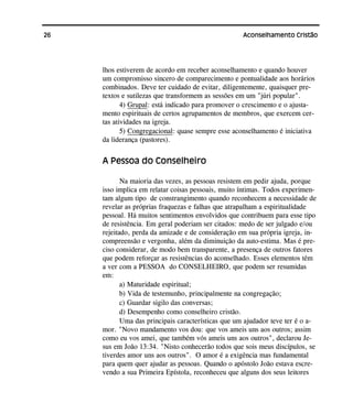 26 Aconselhamento Cristão
lhos estiverem de acordo em receber aconselhamento e quando houver
um compromisso sincero de comparecimento e pontualidade aos horários
combinados. Deve ter cuidado de evitar, diligentemente, quaisquer pre-
textos e sutilezas que transformem as sessões em um "júri popular".
4) Grupal: está indicado para promover o crescimento e o ajusta-
mento espirituais de certos agrupamentos de membros, que exercem cer-
tas atividades na igreja.
5) Congregacional: quase sempre esse aconselhamento é iniciativa
da liderança (pastores).
A Pessoa do Conselheiro
Na maioria das vezes, as pessoas resistem em pedir ajuda, porque
isso implica em relatar coisas pessoais, muito íntimas. Todos experimen-
tam algum tipo de constrangimento quando reconhecem a necessidade de
revelar as próprias fraquezas e falhas que atrapalham a espiritualidade
pessoal. Há muitos sentimentos envolvidos que contribuem para esse tipo
de resistência. Em geral poderiam ser citados: medo de ser julgado e/ou
rejeitado, perda da amizade e de consideração em sua própria igreja, in-
compreensão e vergonha, além da diminuição da auto-estima. Mas é pre-
ciso considerar, de modo bem transparente, a presença de outros fatores
que podem reforçar as resistências do aconselhado. Esses elementos têm
a ver com a PESSOA do CONSELHEIRO, que podem ser resumidas
em:
a) Maturidade espiritual;
b) Vida de testemunho, principalmente na congregação;
c) Guardar sigilo das conversas;
d) Desempenho como conselheiro cristão.
Uma das principais características que um ajudador teve ter é o a-
mor. "Novo mandamento vos dou: que vos ameis uns aos outros; assim
como eu vos amei, que também vós ameis uns aos outros", declarou Je-
sus em João 13:34. "Nisto conhecerão todos que sois meus discípulos, se
tiverdes amor uns aos outros". O amor é a exigência mas fundamental
para quem quer ajudar as pessoas. Quando o apóstolo João estava escre-
vendo a sua Primeira Epístola, reconheceu que alguns dos seus leitores
 