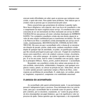 27Semeador
estavam tendo dificuldades em saber quais as pessoas que realmente eram
cristãs, e quais não eram. Para ajudar neste problema, João indicou que os
cristãos eram as pessoas que se caracterizavam pelo amor.
Outra característica que gostaríamos de enfatizar é guardar sigilo.
Deve haver diligência e zelo especial, não é um favor do conselheiro e sim
o cumprimento da maior exigência nesse serviço. O conselheiro deve estar
consciente de ser um instrumento de Deus realizando um serviço de RES-
TAURAÇÃO de uma pessoa sob total e absoluta iluminação do ESPÍRITO
SANTO. Um verdadeiro conselheiro cristão não tem direito algum de se
valer de uma relação confidencial para se transformar em delator. Por mei-
o da Palavra de Deus o conselheiro cristão desempenha um serviço envol-
vendo, simultaneamente, RECONCILIAÇÃO, CONSOLAÇÃO E INS-
TRUÇÃO. Há casos em que o aconselhado sofre o drama de se encontrar
em situação de pecado, porém, ainda assim, nenhum conselheiro cristão
dispõe de qualquer tipo de autoridade, ou poder, ou qualificação espiritual,
que lhe conceda prerrogativas para agir como juiz. O papel do conselheiro,
nesses casos específicos, será o de conduzir a pessoa a tomar, ela própria,
a iniciativa - sem sofrer ameaças - de rejeitar o pecado e deixar para sem-
pre. E se for um crente, fazê-lo voltar à comunhão com sua igreja, segun-
do os princípios bíblicos. Nunca, porém, poderá denunciar o aconselhado.
Resumindo: um conselheiro cristão deve adotar uma postura de sin-
cera acolhida, misericórdia, solidariedade e franqueza, sem qualquer arro-
gância e nunca, jamais, se colocar na posição de juiz. Além disso, não de-
ve emitir opinião pessoal e apresentar sempre a Palavra de Deus, como
resposta aos problemas do aconselhado. E, ainda mais, ser assíduo, pontu-
al, longânimo, responsável, competente e ter estabilidade emocional.
A pessoa do aconselhado
Ao aconselhado cabe querer primeiramente ajuda. A sua participação
pessoal é indispensável para o processo. Essa informação deve ser convin-
cente, para que o aconselhado não se acomode como ser passivo. Muito
pelo contrário, por se encontrar, exatamente, no "centro da graça divina",
ele deve desempenhar um papel dinâmico, que é de significativo valor no
processo de ajuda. Outras questões que são importantes, e de responsabili-
 