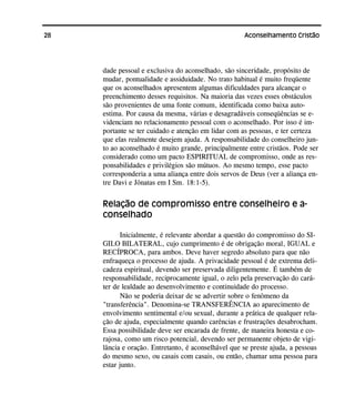 28 Aconselhamento Cristão
dade pessoal e exclusiva do aconselhado, são sinceridade, propósito de
mudar, pontualidade e assiduidade. No trato habitual é muito freqüente
que os aconselhados apresentem algumas dificuldades para alcançar o
preenchimento desses requisitos. Na maioria das vezes esses obstáculos
são provenientes de uma fonte comum, identificada como baixa auto-
estima. Por causa da mesma, várias e desagradáveis conseqüências se e-
videnciam no relacionamento pessoal com o aconselhado. Por isso é im-
portante se ter cuidado e atenção em lidar com as pessoas, e ter certeza
que elas realmente desejem ajuda. A responsabilidade do conselheiro jun-
to ao aconselhado é muito grande, principalmente entre cristãos. Pode ser
considerado como um pacto ESPIRITUAL de compromisso, onde as res-
ponsabilidades e privilégios são mútuos. Ao mesmo tempo, esse pacto
corresponderia a uma aliança entre dois servos de Deus (ver a aliança en-
tre Davi e Jônatas em I Sm. 18:1-5).
Relação de compromisso entre conselheiro e a-
conselhado
Inicialmente, é relevante abordar a questão do compromisso do SI-
GILO BILATERAL, cujo cumprimento é de obrigação moral, IGUAL e
RECÍPROCA, para ambos. Deve haver segredo absoluto para que não
enfraqueça o processo de ajuda. A privacidade pessoal é de extrema deli-
cadeza espiritual, devendo ser preservada diligentemente. É também de
responsabilidade, reciprocamente igual, o zelo pela preservação do cará-
ter de lealdade ao desenvolvimento e continuidade do processo.
Não se poderia deixar de se advertir sobre o fenômeno da
"transferência". Denomina-se TRANSFERÊNCIA ao aparecimento de
envolvimento sentimental e/ou sexual, durante a prática de qualquer rela-
ção de ajuda, especialmente quando carências e frustrações desabrocham.
Essa possibilidade deve ser encarada de frente, de maneira honesta e co-
rajosa, como um risco potencial, devendo ser permanente objeto de vigi-
lância e oração. Entretanto, é aconselhável que se preste ajuda, a pessoas
do mesmo sexo, ou casais com casais, ou então, chamar uma pessoa para
estar junto.
 
