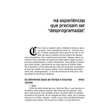 C
omo vimos no capítulo sobre a trindade do homem, após a
sua queda, como conseqüências deste ato, barreiras, feri-
das e traumas começaram a fazer parte de sua vida. É ver-
dade que cada ser humano tem sua maneira de suplantar
essas conseqüências, mas a maioria precisa de ajuda. Algumas marcas ou
cicatrizes ficam enterradas no interior por longo tempo e depois passam a
provocar comportamentos e reações inexplicáveis. Essas feridas e traumas,
para serem curados, necessitam de um toque especial do Espírito Santo.
São experiências a nível emocional que estão fora do alcance da disciplina,
da força de vontade e de orações comuns. Essas experiências necessitam
sofrer uma "desprogramação". E isso não acontecerá da noite para o dia;
necessitará de um processo dinâmico.
Os diferentes tipos de feridas e traumas emo-
cionais
1. Medo
Existe um medo normal que nos é dado por Deus, e que funciona co-
mo defesa contra ameaças externas. Mas muitas pessoas possuem, além
desse medo normal, uma ansiedade crônica, um temor difuso do amanhã,
um medo de ficar doente, de ser castigado por Deus, enfim, são os temores
obsessivos e as fobias. Quando o medo se torna uma ansiedade dominante
e impede nossa eficácia, ele cessa de ser criador e se torna destrutivo.
Há experiências
que precisam ser
“desprogramadas”
 