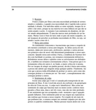 34 Aconselhamento Cristão
2- Rejeição
Fomos criados por Deus com uma necessidade profunda de sermos
amados e cuidados, e quando essa necessidade não é suprida toda a perso-
nalidade é afetada. Um indivíduo adulto se sente rejeitado, incapaz de re-
ceber e dar amor, porque na sua maioria teve uma infância em que não se
sentiu amado e aceito. A rejeição é um sentimento de abandono, de não
ser amado adequadamente. É uma das marcas mais profundas do ser hu-
mano. Muitas vezes é fruto de lares onde os pais são muito ocupados, ou
até incapazes de perceber as profundas necessidades do filho, ou seja, ser
amado e aceito como ele é.
3- Baixa auto-estima
Os sentimentos conscientes e inconscientes que temos a respeito de
nós mesmos constituem a nossa auto-imagem. As idéias acerca de nós
mesmos, dadas por nossos pais, professores, parentes e outras pessoas
nos primeiros anos de nossa vida determinam grandemente o nosso auto-
conceito. Quando nossa auto-estima é baixa, a tendência de ficarmos feri-
dos com facilidade se acentua, nos tornamos extremamente defensivos,
defendemos nossas idéias e opiniões como se estivéssemos nos defenden-
do, e também nos tornamos extremamente críticos. Uma pessoa que é ex-
tremamente crítica de outros é, no fundo, a maior crítica de si mesma.
Por ser incapaz de atingir seu padrão pessoal, devido à baixa auto-estima,
a pessoa não admite que ninguém atinja qualquer padrão. Finalmente, faz
com que a pessoa tenha dificuldade de perdoar os outros, pois como não
consegue perdoar a si mesma por ser "tão ruim", conseqüentemente não
consegue perdoar a outros.
4- Sentimentos de culpa
Existe uma culpa que é real e é causada pela transgressão de um
princípio de Deus. E ela é resolvida através da confissão e da apropriação
da obra de Cristo na cruz. A culpa real é identificável. Mas existe um
sentimento de culpa que funciona mais ou menos assim: confesso meus
pecados a Deus uma, duas e até três vezes, mas não me sinto perdoado.
É um sentimento que nos acompanha a todo momento e que é aguçado
quando falhamos. Este sentimento pode ter sua origem nas expectativas
não realistas que tiveram a nosso respeito. Foi exigido de nós mais do
que podíamos dar, e estamos sempre nos sentindo culpados por não atin-
girmos os padrões estabelecidos. Muitas pessoas trazem dentro de si um
 