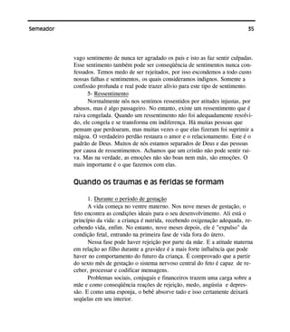35Semeador
vago sentimento de nunca ter agradado os pais e isto as faz sentir culpadas.
Esse sentimento também pode ser conseqüência de sentimentos nunca con-
fessados. Temos medo de ser rejeitados, por isso escondemos a todo custo
nossas falhas e sentimentos, os quais consideramos indignos. Somente a
confissão profunda e real pode trazer alívio para este tipo de sentimento.
5- Ressentimento
Normalmente nós nos sentimos ressentidos por atitudes injustas, por
abusos, mas é algo passageiro. No entanto, existe um ressentimento que é
raiva congelada. Quando um ressentimento não foi adequadamente resolvi-
do, ele congela e se transforma em indiferença. Há muitas pessoas que
pensam que perdoaram, mas muitas vezes o que elas fizeram foi suprimir a
mágoa. O verdadeiro perdão restaura o amor e o relacionamento. Este é o
padrão de Deus. Muitos de nós estamos separados de Deus e das pessoas
por causa de ressentimentos. Achamos que um cristão não pode sentir rai-
va. Mas na verdade, as emoções não são boas nem más, são emoções. O
mais importante é o que fazemos com elas.
Quando os traumas e as feridas se formam
1. Durante o período de gestação
A vida começa no ventre materno. Nos nove meses de gestação, o
feto encontra as condições ideais para o seu desenvolvimento. Ali está o
princípio da vida: a criança é nutrida, recebendo oxigenação adequada, re-
cebendo vida, enfim. No entanto, nove meses depois, ele é "expulso" da
condição fetal, entrando na primeira fase de vida fora do útero.
Nessa fase pode haver rejeição por parte da mãe. E a atitude materna
em relação ao filho durante a gravidez é a mais forte influência que pode
haver no comportamento do futuro da criança. É comprovado que a partir
do sexto mês de gestação o sistema nervoso central do feto é capaz de re-
ceber, processar e codificar mensagens.
Problemas sociais, conjugais e financeiros trazem uma carga sobre a
mãe e como conseqüência reações de rejeição, medo, angústia e depres-
são. E como uma esponja, o bebê absorve tudo e isso certamente deixará
seqüelas em seu interior.
 