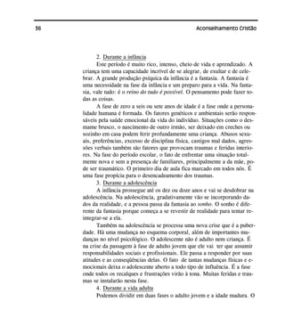 36 Aconselhamento Cristão
2. Durante a infância
Este período é muito rico, intenso, cheio de vida e aprendizado. A
criança tem uma capacidade incrível de se alegrar, de exultar e de cele-
brar. A grande produção psíquica da infância é a fantasia. A fantasia é
uma necessidade na fase da infância e um preparo para a vida. Na fanta-
sia, vale tudo: é o reino do tudo é possível. O pensamento pode fazer to-
das as coisas.
A fase de zero a seis ou sete anos de idade é a fase onde a persona-
lidade humana é formada. Os fatores genéticos e ambientais serão respon-
sáveis pela saúde emocional da vida do indivíduo. Situações como o des-
mame brusco, o nascimento de outro irmão, ser deixado em creches ou
sozinho em casa podem ferir profundamente uma criança. Abusos sexu-
ais, preferências, excesso de disciplina física, castigos mal dados, agres-
sões verbais também são fatores que provocam traumas e feridas interio-
res. Na fase do período escolar, o fato de enfrentar uma situação total-
mente nova e sem a presença de familiares, principalmente a da mãe, po-
de ser traumático. O primeiro dia de aula fica marcado em todos nós. É
uma fase propícia para o desencadeamento dos traumas.
3. Durante a adolescência
A infância prossegue até os dez ou doze anos e vai se desdobrar na
adolescência. Na adolescência, gradativamente vão se incorporando da-
dos da realidade, e a pessoa passa da fantasia ao sonho. O sonho é dife-
rente da fantasia porque começa a se revestir de realidade para tentar re-
integrar-se a ela.
Também na adolescência se processa uma nova crise que é a puber-
dade. Há uma mudança no esquema corporal, além de importantes mu-
danças no nível psicológico. O adolescente não é adulto nem criança. É
na crise da passagem à fase de adulto jovem que ele vai ter que assumir
responsabilidades sociais e profissionais. Ele passa a responder por suas
atitudes e as conseqüências delas. O fato de tantas mudanças físicas e e-
mocionais deixa o adolescente aberto a todo tipo de influência. É a fase
onde todos os recalques e frustrações virão à tona. Muitas feridas e trau-
mas se instalarão nesta fase.
4. Durante a vida adulta
Podemos dividir em duas fases o adulto jovem e a idade madura. O
 