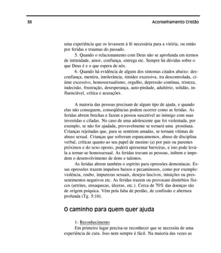 38 Aconselhamento Cristão
uma experiência que os levassem à fé necessária para a vitória, ou então
por feridas e traumas do passado.
5. Quando o relacionamento com Deus não se aprofunda em termos
de intimidade, amor, confiança, entrega etc. Sempre há dúvidas sobre o
que Deus é e o que espera de nós.
6. Quando há evidência de alguns dos sintomas citados abaixo: des-
confiança, mentira, intolerância, timidez excessiva, ira descontrolada, ci-
úme excessivo, homossexualismo, orgulho, depressão contínua, tristeza,
indecisão, frustração, desesperança, auto-piedade, adultério, solidão, in-
fluenciável, crítica e acusações.
A maioria das pessoas precisam de algum tipo de ajuda, e quando
elas não conseguem, conseqüências podem ocorrer como as feridas. As
feridas abrem brechas e fazem a pessoa suscetível ao inimigo com suas
investidas e ciladas. No caso de uma adolescente que foi violentada, por
exemplo, se não for ajudada, provavelmente se tornará uma prostituta.
Crianças rejeitadas que, para se sentirem amadas, se tornam vítimas de
abuso sexual. Crianças que sofreram espancamentos, abuso de disciplina
verbal, críticas quanto ao seu papel de menino (a) por pais ou parentes
próximos e do sexo oposto, poderá apresentar barreiras, e isto pode levá-
la a tornar-se homossexual. As feridas travam as pessoas, inibem e impe-
dem o desenvolvimento de dons e talentos.
As feridas abrem também o espírito para opressões demoníacas. Es-
sas opressões trazem impulsos baixos e pecaminosos, como por exemplo:
violência, roubo, impurezas sexuais, desejos lascivos, intuições ou pres-
sentimentos negativos etc. As feridas trazem ou provocam distúrbios físi-
cos (artrites, enxaquecas, úlceras, etc.). Cerca de 70% das doenças são
de origem psíquica. Vêm pela falta de perdão, de confissão e abertura
profunda (Tg. 5:16).
O caminho para quem quer ajuda
1- Reconhecimento
Em primeiro lugar precisa-se reconhecer que se necessita de uma
experiência de cura. Isso nem sempre é fácil. Na maioria das vezes as
 