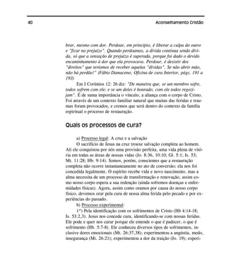 40 Aconselhamento Cristão
brar, mesmo com dor. Perdoar, em princípio, é liberar a culpa do outro
e "ficar no prejuízo". Quando perdoamos, a dívida continua sendo dívi-
da, só que a sensação de prejuízo é superada, porque foi dado o devido
encaminhamento à dor que ela provocava. Perdoar, é desistir dos
"direitos" que teríamos de receber aquelas "dívidas". Se não abrir mão,
não há perdão!" (Fábio Damaceno, Oficina de cura Interior, págs. 191 a
193)
Em I Coríntios 12: 26 diz: "De maneira que, se um membro sofre,
todos sofrem com ele; e se um deles é honrado, com ele todos regozi-
jam". É de suma importância o vínculo, a aliança com o corpo de Cristo.
Foi através de um contexto familiar natural que muitas das feridas e trau-
mas foram provocados, e cremos que será dentro do contexto da família
espiritual o processo de restauração.
Quais os processos de cura?
a) Processo legal: A cruz e a salvação
O sacrifício de Jesus na cruz trouxe salvação completa ao homem.
Ali ele conquistou por nós uma provisão perfeita, uma vida plena de vitó-
ria em todas as áreas de nossas vidas (Jo. 8:36, 10:10; Gl. 5:1; Is. 53;
Mt. 11:28; Hb. 9:14). Somos, porém, conscientes que a restauração
completa não ocorre instantaneamente no ato de conversão; ela nos foi
concedida legalmente. O espírito recebe vida e novo nascimento, mas a
alma necessita de um processo de transformação e renovação, assim co-
mo nosso corpo espera a sua redenção (ainda sofremos doenças e enfer-
midades físicas). Agora, assim como oramos por causa do nosso corpo
físico, devemos orar pela cura de nossa alma ferida pelo pecado e por ex-
periências do passado.
b) Processo experimental:
1º) Pela identificação com os sofrimentos de Cristo (Hb 4:14-18;
Is. 53:2,3). Jesus nos concede cura, identificando-se com nossas feridas.
Ele pode e quer nos curar porque ele entende o que é padecer, o que é
sofrimento (Hb. 5:7-8). Ele conheceu diversos tipos de sofrimentos, in-
clusive dores emocionais (Mt. 26:37,38); experimentou a angústia, medo,
insegurança (Mt. 26:21); experimentou a dor da traição (Jo. 19); experi-
 