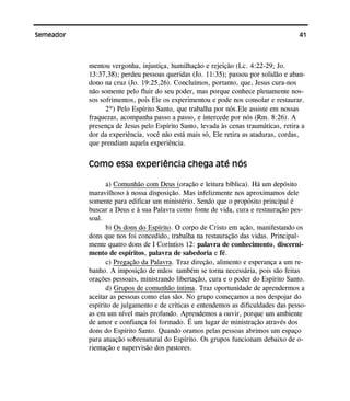 41Semeador
mentou vergonha, injustiça, humilhação e rejeição (Lc. 4:22-29; Jo.
13:37,38); perdeu pessoas queridas (Jo. 11:35); passou por solidão e aban-
dono na cruz (Jo. 19:25,26). Concluímos, portanto, que, Jesus cura-nos
não somente pelo fluir do seu poder, mas porque conhece plenamente nos-
sos sofrimentos, pois Ele os experimentou e pode nos consolar e restaurar.
2º) Pelo Espírito Santo, que trabalha por nós.Ele assiste em nossas
fraquezas, acompanha passo a passo, e intercede por nós (Rm. 8:26). A
presença de Jesus pelo Espírito Santo, levada às cenas traumáticas, retira a
dor da experiência, você não está mais só, Ele retira as ataduras, cordas,
que prendiam aquela experiência.
Como essa experiência chega até nós
a) Comunhão com Deus (oração e leitura bíblica). Há um depósito
maravilhoso à nossa disposição. Mas infelizmente nos aproximamos dele
somente para edificar um ministério. Sendo que o propósito principal é
buscar a Deus e à sua Palavra como fonte de vida, cura e restauração pes-
soal.
b) Os dons do Espírito. O corpo de Cristo em ação, manifestando os
dons que nos foi concedido, trabalha na restauração das vidas. Principal-
mente quatro dons de I Coríntios 12: palavra de conhecimento, discerni-
mento de espíritos, palavra de sabedoria e fé.
c) Pregação da Palavra. Traz direção, alimento e esperança a um re-
banho. A imposição de mãos também se torna necessária, pois são feitas
orações pessoais, ministrando libertação, cura e o poder do Espírito Santo.
d) Grupos de comunhão íntima. Traz oportunidade de aprendermos a
aceitar as pessoas como elas são. No grupo começamos a nos despojar do
espírito de julgamento e de críticas e entendemos as dificuldades das pesso-
as em um nível mais profundo. Aprendemos a ouvir, porque um ambiente
de amor e confiança foi formado. É um lugar de ministração através dos
dons do Espírito Santo. Quando oramos pelas pessoas abrimos um espaço
para atuação sobrenatural do Espírito. Os grupos funcionam debaixo de o-
rientação e supervisão dos pastores.
 
