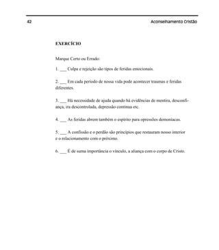 42 Aconselhamento Cristão
EXERCÍCIO
Marque Certo ou Errado:
1. ___ Culpa e rejeição são tipos de feridas emocionais.
2. ___ Em cada período de nossa vida pode acontecer traumas e feridas
diferentes.
3. ___ Há necessidade de ajuda quando há evidências de mentira, desconfi-
ança, ira descontrolada, depressão contínua etc.
4. ___ As feridas abrem também o espírito para opressões demoníacas.
5. ___ A confissão e o perdão são princípios que restauram nosso interior
e o relacionamento com o próximo.
6. ___ É de suma importância o vínculo, a aliança com o corpo de Cristo.
 