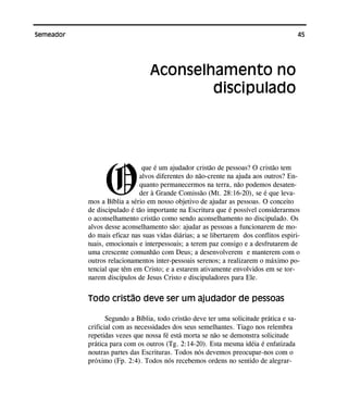 45Semeador
O
que é um ajudador cristão de pessoas? O cristão tem
alvos diferentes do não-crente na ajuda aos outros? En-
quanto permanecermos na terra, não podemos desaten-
der à Grande Comissão (Mt. 28:16-20), se é que leva-
mos a Bíblia a sério em nosso objetivo de ajudar as pessoas. O conceito
de discipulado é tão importante na Escritura que é possível considerarmos
o aconselhamento cristão como sendo aconselhamento no discipulado. Os
alvos desse aconselhamento são: ajudar as pessoas a funcionarem de mo-
do mais eficaz nas suas vidas diárias; a se libertarem dos conflitos espiri-
tuais, emocionais e interpessoais; a terem paz consigo e a desfrutarem de
uma crescente comunhão com Deus; a desenvolverem e manterem com o
outros relacionamentos inter-pessoais serenos; a realizarem o máximo po-
tencial que têm em Cristo; e a estarem ativamente envolvidos em se tor-
narem discípulos de Jesus Cristo e discipuladores para Ele.
Todo cristão deve ser um ajudador de pessoas
Segundo a Bíblia, todo cristão deve ter uma solicitude prática e sa-
crificial com as necessidades dos seus semelhantes. Tiago nos relembra
repetidas vezes que nossa fé está morta se não se demonstra solicitude
prática para com os outros (Tg. 2:14-20). Esta mesma idéia é enfatizada
noutras partes das Escrituras. Todos nós devemos preocupar-nos com o
próximo (Fp. 2:4). Todos nós recebemos ordens no sentido de alegrar-
Aconselhamento no
discipulado
 