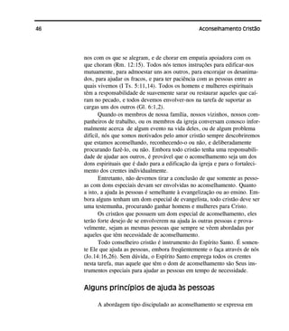 46 Aconselhamento Cristão
nos com os que se alegram, e de chorar em empatia apoiadora com os
que choram (Rm. 12:15). Todos nós temos instruções para edificar-nos
mutuamente, para admoestar uns aos outros, para encorajar os desanima-
dos, para ajudar os fracos, e para ter paciência com as pessoas entre as
quais vivemos (I Ts. 5:11,14). Todos os homens e mulheres espirituais
têm a responsabilidade de suavemente sarar ou restaurar aqueles que caí-
ram no pecado, e todos devemos envolver-nos na tarefa de suportar as
cargas uns dos outros (Gl. 6:1,2).
Quando os membros de nossa família, nossos vizinhos, nossos com-
panheiros de trabalho, ou os membros da igreja conversam conosco infor-
malmente acerca de algum evento na vida deles, ou de algum problema
difícil, nós que somos motivados pelo amor cristão sempre descobriremos
que estamos aconselhando, reconhecendo-o ou não, e deliberadamente
procurando fazê-lo, ou não. Embora todo cristão tenha uma responsabili-
dade de ajudar aos outros, é provável que o aconselhamento seja um dos
dons espirituais que é dado para a edificação da igreja e para o fortaleci-
mento dos crentes individualmente.
Entretanto, não devemos tirar a conclusão de que somente as pesso-
as com dons especiais devam ser envolvidas no aconselhamento. Quanto
a isto, a ajuda às pessoas é semelhante à evangelização ou ao ensino. Em-
bora alguns tenham um dom especial de evangelista, todo cristão deve ser
uma testemunha, procurando ganhar homens e mulheres para Cristo.
Os cristãos que possuem um dom especial de aconselhamento, eles
terão forte desejo de se envolverem na ajuda às outras pessoas e prova-
velmente, sejam as mesmas pessoas que sempre se vêem abordadas por
aqueles que têm necessidade de aconselhamento.
Todo conselheiro cristão é instrumento do Espírito Santo. É somen-
te Ele que ajuda as pessoas, embora freqüentemente o faça através de nós
(Jo.14:16,26). Sem dúvida, o Espírito Santo emprega todos os crentes
nesta tarefa, mas aquele que têm o dom de aconselhamento são Seus ins-
trumentos especiais para ajudar as pessoas em tempo de necessidade.
Alguns princípios de ajuda às pessoas
A abordagem tipo discipulado ao aconselhamento se expressa em
 
