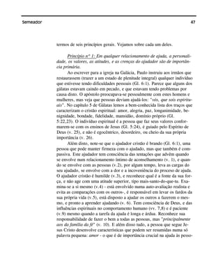 47Semeador
termos de seis princípios gerais. Vejamos sobre cada um deles.
Princípio nº 1: Em qualquer relacionamento de ajuda, a personali-
dade, os valores, as atitudes, e as crenças do ajudador são de importân-
cia primária.
Ao escrever para a igreja na Galácia, Paulo instruiu aos irmãos que
restaurassem (trazer a um estado de plenitude integral) qualquer indivíduo
que estivesse tendo dificuldades pessoais (Gl. 6:1). Parece que alguns dos
gálatas estavam caindo em pecado, e que estavam tendo problemas por
causa disto. O apóstolo preocupava-se pessoalmente com estes homens e
mulheres, mas veja que pessoas deviam ajudá-los: "vós, que sois espiritu-
ais". No capítulo 5 de Gálatas lemos a bem-conhecida lista dos traços que
caracterizam o cristão espiritual: amor, alegria, paz, longanimidade, be-
nignidade, bondade, fidelidade, mansidão, domínio próprio (Gl.
5:22,23). O indivíduo espiritual é a pessoa que faz seus valores confor-
marem-se com os ensinos de Jesus (Gl. 5:24), é guiado pelo Espírito de
Deus (v. 25), e não é egocêntrico, desordeiro, ou cheio da sua própria
importância (v. 26).
Além disto, note-se que o ajudador cristão é brando (Gl. 6:1), uma
pessoa que pode manter firmeza com o ajudado, mas que também é com-
passiva. Este ajudador tem consciência das tentações que advêm quando
se envolve num relacionamento íntimo de aconselhamento (v. 1), e quan-
do se envolve com as pessoas (v.2), por algum tempo, leva as cargas do
seu ajudado, se envolve com a dor e a incoveniência do proceso de ajuda.
O ajudador cristão é humilde (v.3), e reconhece qual é a fonte da sua for-
ça, e não age com uma atitude superior, tipo mais-santo-do-que-tu. Exa-
mina-se a si mesmo (v.4) - está envolvido numa auto-avaliação realista e
evita as comparações com os outros-, é responsável em levar os fardos da
sua própria vida (v.5), está disposto a ajudar os outros a fazerem o mes-
mo, e pronto a aprender ajudando (v. 6). Tem consciência de Deus, e das
influências espirituais no comportamento humano (vv. 7,8) e é paciente
(v.9) mesmo quando a tarefa da ajuda é longa e árdua. Reconhece sua
responsabilidade de fazer o bem a todas as pessoas, mas "principalmente
aos da família da fé" (v. 10). E além disso tudo, a pessoa que segue Je-
sus Cristo desenvolve características que podem ser resumidas numa só
palavra pequena: amor - o que é de importância crucial na ajuda às pesso-
 