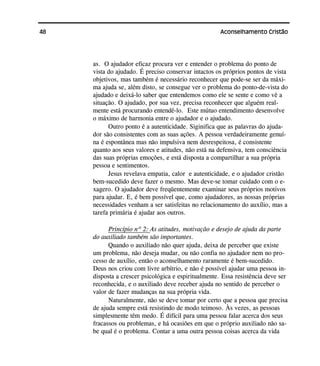 48 Aconselhamento Cristão
as. O ajudador eficaz procura ver e entender o problema do ponto de
vista do ajudado. É preciso conservar intactos os próprios pontos de vista
objetivos, mas também é necessário reconhecer que pode-se ser da máxi-
ma ajuda se, além disto, se consegue ver o problema do ponto-de-vista do
ajudado e deixá-lo saber que entendemos como ele se sente e como vê a
situação. O ajudado, por sua vez, precisa reconhecer que alguém real-
mente está procurando entendê-lo. Este mútuo entendimento desenvolve
o máximo de harmonia entre o ajudador e o ajudado.
Outro ponto é a autenticidade. Siginifica que as palavras do ajuda-
dor são consistentes com as suas ações. A pessoa verdadeiramente genuí-
na é espontânea mas não impulsiva nem desrespeitosa, é consistente
quanto aos seus valores e atitudes, não está na defensiva, tem consciência
das suas próprias emoções, e está disposta a compartilhar a sua própria
pessoa e sentimentos.
Jesus revelava empatia, calor e autenticidade, e o ajudador cristão
bem-sucedido deve fazer o mesmo. Mas deve-se tomar cuidado com o e-
xagero. O ajudador deve freqüentemente examinar seus próprios motivos
para ajudar. E, é bem possível que, como ajudadores, as nossas próprias
necessidades venham a ser satisfeitas no relacionamento do auxílio, mas a
tarefa primária é ajudar aos outros.
Princípio nº 2: As atitudes, motivação e desejo de ajuda da parte
do auxiliado também são importantes.
Quando o auxiliado não quer ajuda, deixa de perceber que existe
um problema, não deseja mudar, ou não confia no ajudador nem no pro-
cesso de auxílio, então o aconselhamento raramente é bem-sucedido.
Deus nos criou com livre arbítrio, e não é possível ajudar uma pessoa in-
disposta a crescer psicológica e espiritualmente. Essa resistência deve ser
reconhecida, e o auxiliado deve receber ajuda no sentido de perceber o
valor de fazer mudanças na sua própria vida.
Naturalmente, não se deve tomar por certo que a pessoa que precisa
de ajuda sempre está resistindo de modo teimoso. Às vezes, as pessoas
simplesmente têm medo. É difícil para uma pessoa falar acerca dos seus
fracassos ou problemas, e há ocasiões em que o próprio auxiliado não sa-
be qual é o problema. Contar a uma outra pessoa coisas acerca da vida
 