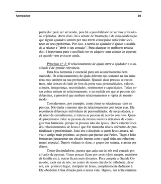49Semeador
particular pode ser arriscado, pois há a possibilidade de sermos criticados
ou rejeitados. Além disto, há a atitude de frustração e de auto-condenação
que alguns ajudados sentem por não terem conseguido solucionar sozi-
nhos os seus problemas. Por isso, a tarefa do ajudador é ajudar o auxilia-
do a relaxar e "abrir o seu coração". Para alcançar os melhores resulta-
dos, é importante para o auxiliado ter ou adquirir uma atitude de esperan-
ça quando vem procurar ajuda.
Princípio nº 3: O relacionamento de ajuda entre o ajudador e o au-
xiliado é de grande relevância.
Uma boa harmonia é essencial para um aconselhamento bem-
sucedido. Os relacionamentos de ajuda diferem não somente na sua natu-
reza mas também na sua profundidade. Quando duas pessoas se encon-
tram, não deixam do lado de fora da porta suas personalidades, valores,
atitudes, insegurança, necessidades, sentimentos e capacidades. Todas es-
sas coisas entram no relacionamento, e na medida em que as pessoas são
diferentes, é provável que nenhum relacionamentos e repita do mesmo
modo.
Consideremos, por exemplo, como Jesus se relacionava com as
pessoas. Não tinha o mesmo tipo de relacionamento com todas elas. Ele
reconhecia diferenças individuais de personalidades, de necessidades, e
de nível de entendimento, e tratava as pessoas de acordo com isto. Quan-
do procuramos tratar as pessoas da mesma maneira deixamos de conse-
guir boa harmonia, porque as pessoas não são iguais. Outra característica
dos relacionamentos de Jesus é que Ele mantinha níveis diferentes de pro-
fundidade e proximidade. João era o discípulo a quem Jesus amava, tal-
vez o amigo mais próximo, ao passo que parece que Pedro, Tiago e João
formavam juntamente um círculo interno com o qual tinha um relaciona-
mento especial. Depois vinham os doze, o grupo dos setenta, e assim por
diante.
Como discipuladores, parece que cada um de nós está cercado por
círculos de pessoas. Umas poucas ficam por perto (dois amigos, membros
da família etc.), outras ficam mais distantes. Para cumprir a Grande Co-
missão, cada um de nós, no centro do nosso círculo de influência, deve
ser, em primeiro lugar, discípulo de Jesus, completamente dedicado à
Ele obediente à Sua direção para a nossa vida. Depois, nos relacionamen-
 