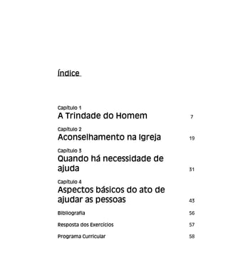 Índice
Capítulo 1
A Trindade do Homem 7
Capítulo 2
Aconselhamento na Igreja 19
Capítulo 3
Quando há necessidade de
ajuda 31
Capítulo 4
Aspectos básicos do ato de
ajudar as pessoas 43
Bibliografia 56
Resposta dos Exercícios 57
Programa Curricular 58
 