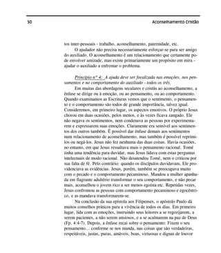 50 Aconselhamento Cristão
tos inter-pessoais - trabalho, aconselhamento, paternidade, etc.
O ajudador não precisa necessariamente esforçar-se para ser amigo
do auxiliado. O aconselhamento é um relacionamento que certamente po-
de envolver amizade, mas existe primariamente um propósito em mira -
ajudar o auxiliado a enfrentar o problema.
Princípio nº 4: A ajuda deve ser focalizada nas emoções, nos pen-
samentos e no comportamento do auxiliado - todos os três.
Em muitas das abordagens seculares e cristãs ao aconselhamento, a
ênfase se dirige ou à emoção, ou ao pensamento, ou ao comportamento.
Quando examinamos as Escrituras vemos que o sentimento, o pensamen-
to e o comportamento são todos de grande importância, talvez igual.
Consideremos, em primeiro lugar, os aspectos emotivos. O próprio Jesus
chorou em duas ocasiões, pelos menos, e às vezes ficava zangado. Ele
não negava os sentimentos, nem condenava as pessoas por experimenta-
rem e expressarem suas emoções. Claramente era sensível aos sentimen-
tos dos outros também. É possível dar ênfase demais aos sentimentos
num relacionamento de aconselhamento, mas também é possível reprimi-
los ou negá-los. Jesus não fez nenhuma das duas coisas. Havia ocasiões,
no entanto, em que Jesus ressaltava mais o pensamento racional. Tomé
tinha uma tendência para duvidar, mas Jesus lidava com estas perguntas
intelectuais de modo racional. Não desatendeu Tomé, nem o criticou por
sua falta de fé. Pelo contrário: quando os discípulos duvidavam, Ele pro-
videnciava as evidências. Jesus, porém, também se preocupava muito
com o pecado e o comportamento pecaminoso. Mandou a mulher apanha-
da em flagrante adultério transformar o seu comportamento, e não pecar
mais, aconselhou o jovem rico a ser menos egoísta etc. Repetidas vezes,
Jesus confrontou as pessoas com comportamento pecaminoso e egocêntri-
co, e as mandava transformarem-se.
Na conclusão da sua epístola aos Filipenses, o apóstolo Paulo dá
muitos conselhos práticos para a vivência de todos os dias. Em primeiro
lugar, lida com as emoções, instruindo seus leitores a se regozijarem, a
serem pacientes, a não serem ansiosos, e a se acalmarem na paz de Deus
(Fp. 4:4-7). Depois, a ênfase recai sobre o pensamento: Fixem o seu
pensamento... conforme se nos manda, nas coisas que são verdadeiras,
respeitáveis, justas, puras, amáveis, boas, virtuosas e dignas de louvor
 