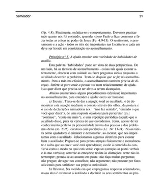 51Semeador
(Fp. 4:8). Finalmente, enfatiza-se o comportamento. Devemos praticar
tudo quanto nos foi ensinado; aprender como Paulo a ficar contentes e fa-
zer todas as coisas no poder de Jesus (Fp. 4:9-13). O sentimento, o pen-
samento e a ação - todos os três são importantes nas Escrituras e cada um
deve ser levado em consideração no aconselhamento.
Princípio nº 5: A ajuda envolve uma variedade de habilidades de
auxílio.
Esta palavra "habilidades" pode ser vista de duas perspectivas. De
um lado, há as técnicas de aconselhamento - coisas tais quais escutar a-
tentamente, observar com cuidado ou fazer perguntas sábias enquanto o
auxiliado descreve o problema. Trata-se daquilo que se faz no aconselha-
mento. Para a máxima eficácia, o aconselhamento também precisa de di-
reção. Refere-se para onde a pessoa vai num relacionamento de ajuda.
Isso quer dizer que precisa-se ter alvos a serem alcançados.
Abaixo enumeramos alguns procedimentos (técnicas) importantes
no aconselhamento, para entender e ajudar outro ser humano:
a) Escutar. Trata-se de dar a atenção total ao auxiliado, e de de-
monstrar esta atenção mediante o contato através dos olhos, da postura e
o uso de declarações animadoras (ex.: "isso faz sentido", "entendo o que
você quer dizer"), de uma resposta ocasional para perscrutar (ex.:
"continue", "conte-me mais"), e uma repetição periódica daquilo que o
auxiliado disse, para ter certeza de que entendemos. Jesus, apesar de ter
conhecimento perfeito da personalidade íntima das pessoas e dos proble-
mas delas (Jo. 2:25), escutava com paciência (Lc. 24: 13-24). Nossa tare-
fa como ajudadores é entender e demonstrar, ao escutar, que nos impor-
tamos com o auxiliado. Relacionamos algumas diretrizes para escutar
bem o auxiliado: Prepare-se para presta atenção fisicamente e mentalmen-
te e saiba que ao ouvir você está aprendendo; avalie o conteúdo da con-
versa como o modo no qual está sendo exposto (atenção às pistas verbais
e às não verbais); controle as emoções; resista às distrações; tente não in-
terromper; prenda-se ao assunto em pauta; não faça muitas perguntas;
não pregue; devagar nos conselhos; não argumente; não procure por fatos
adicionais para satisfazer sua própria curiosidade.
b) Orientar. Na medida em que empregamos respostas orientadoras,
nosso alvo é estimular o auxiliado a declarar os seus sentimentos ou pro-
 