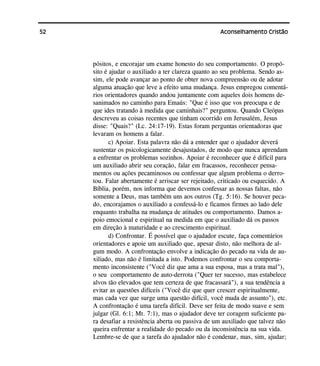 52 Aconselhamento Cristão
pósitos, e encorajar um exame honesto do seu comportamento. O propó-
sito é ajudar o auxiliado a ter clareza quanto ao seu problema. Sendo as-
sim, ele pode avançar ao ponto de obter nova compreensão ou de adotar
alguma atuação que leve a efeito uma mudança. Jesus empregou comentá-
rios orientadores quando andou juntamente com aqueles dois homens de-
sanimados no caminho para Emaús: "Que é isso que vos preocupa e de
que ides tratando à medida que caminhais?" perguntou. Quando Cleópas
descreveu as coisas recentes que tinham ocorrido em Jerusalém, Jesus
disse: "Quais?" (Lc. 24:17-19). Estas foram perguntas orientadoras que
levaram os homens a falar.
c) Apoiar. Esta palavra não dá a entender que o ajudador deverá
sustentar os psicologicamente desajustados, de modo que nunca aprendam
a enfrentar os problemas sozinhos. Apoiar é reconhecer que é difícil para
um auxiliado abrir seu coração, falar em fracassos, reconhecer pensa-
mentos ou ações pecaminosos ou confessar que algum problema o derro-
tou. Falar abertamente é arriscar ser rejeitado, criticado ou esquecido. A
Bíblia, porém, nos informa que devemos confessar as nossas faltas, não
somente a Deus, mas também uns aos outros (Tg. 5:16). Se houver peca-
do, encorajamos o auxiliado a confessá-lo e ficamos firmes ao lado dele
enquanto trabalha na mudança de atitudes ou comportamento. Damos a-
poio emocional e espiritual na medida em que o auxiliado dá os passos
em direção à maturidade e ao crescimento espiritual.
d) Confrontar. É possível que o ajudador escute, faça comentários
orientadores e apoie um auxiliado que, apesar disto, não melhora de al-
gum modo. A confrontação envolve a indicação do pecado na vida de au-
xiliado, mas não é limitada a isto. Podemos confrontar o seu comporta-
mento inconsistente ("Você diz que ama a sua esposa, mas a trata mal"),
o seu comportamento de auto-derrota ("Quer ter sucesso, mas estabelece
alvos tão elevados que tem certeza de que fracassará"), a sua tendência a
evitar as questões difíceis ("Você diz que quer crescer espiritualmente,
mas cada vez que surge uma questão difícil, você muda de assunto"), etc.
A confrontação é uma tarefa difícil. Deve ser feita de modo suave e sem
julgar (Gl. 6:1; Mt. 7:1), mas o ajudador deve ter coragem suficiente pa-
ra desafiar a resistência aberta ou passiva de um auxiliado que talvez não
queira enfrentar a realidade do pecado ou da inconsistência na sua vida.
Lembre-se de que a tarefa do ajudador não é condenar, mas, sim, ajudar;
 