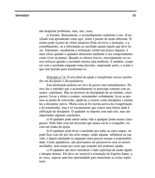 53Semeador
não despertar problemas, mas, sim, curar.
e) Ensinar. Basicamente, o aconselhamento realmente é isto. O au-
xiliado está aprendendo como agir, sentir e pensar de modo diferente. O
ensino pode ocorrer de várias maneiras.Pode envolver a instrução, o a-
conselhamento, ou a informação ao auxiliado quanto àquilo que deve fa-
zer. Entretanto, usualmente a orientação verbal tem pouco impacto, é
mais eficaz quando o ajudador demonstra mediante o seu comportamento
como viver ou pensar. Quando se oferece louvor, encorajamento ou ou-
tros reforços quando o auxiliado mostra uma melhoria. E também, coope-
rar com o auxiliado enquanto toma decisões, empreende ações, e avalia o
que está fazendo para transformar-se.
Princípio nº 6: O alvo final da ajuda é transformar nossos auxilia-
dos em discípulos e discipuladores.
Esta declaração poderia ser alvo de graves mal-entendimentos. Pa-
rece dar a entender que o aconselhamento se preocupa somente com as-
suntos espirituais. Mas no processo do discipulado há no mínimo, cinco
passos: Levar a efeito o contato, testemunhar verbalmente, levar as pes-
soas ao ponto de conversão, ajudá-las a crescer como discípulos e ensiná-
las a discipular outros. Muita coisa já foi escrita acerca da evangelização
e do testemunho, mas é só recentemente que vemos uma ênfase dada à
edificação de discípulos. O ajudador se importa com tudo isto, mas são
importantes algumas conclusões.
a) O ajudador pode entrar numa vida a qualquer ponto nestes cinco
passos. Pode lidar com um descrente que nunca ouviu o evangelho, ou
com um irmão da igreja.
b) O ajudador pode levar o auxiliado por todas as cinco etapas, ou
pode ficar com ele por um certo tempo, tendo alguma influência na sua
vida, e depois afastando-se enquanto outra pessoa assume a responsabili-
dade. Como ajudadores, não precisamos ser possessivos com os nossos
auxiliados, nem tomar por certo que somente nós podemos ajudar.
c) O ajudador não deve introduzir o lado espiritual de modo rápido
e abrupto demais. Ele deve ser sensível à orientação do Espírito Santo, e,
às vezes, esperar uma boa oportunidade para mencionar as coisas espiri-
tuais.
 