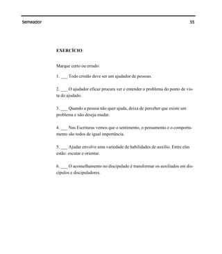 55Semeador
EXERCÍCIO:
Marque certo ou errado:
1. ___ Todo cristão deve ser um ajudador de pessoas.
2. ___ O ajudador eficaz procura ver e entender o problema do ponto de vis-
ta do ajudado.
3. ___ Quando a pessoa não quer ajuda, deixa de perceber que existe um
problema e não deseja mudar.
4. ___ Nas Escrituras vemos que o sentimento, o pensamento e o comporta-
mento são todos de igual importância.
5. ___ Ajudar envolve uma variedade de habilidades de auxílio. Entre elas
estão: escutar e orientar.
6. ___ O aconselhamento no discipulado é transformar os auxiliados em dis-
cípulos e discipuladores.
 
