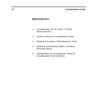 56 Aconselhamento Cristão
BIBLIOGRAFIA:
Aconselhamento. Gary R. Collins. 2ª Edição.
Editora Vida Nova.
Apostila do Núcleo de Aconselhamento Cristão.
Oficina de Cura Interior. Fábio Damasceno. Vinde.
Didática do Aconselhamento Bíblico. José Maria
Nascimento Pereira.
Seminário Básico de Aconselhamento. Núcleo de
Aconselhamento Cristão de Brasília.
 